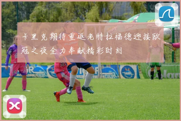 卡里克期待重返老特拉福德迎接欧冠之夜全力奉献精彩时刻
