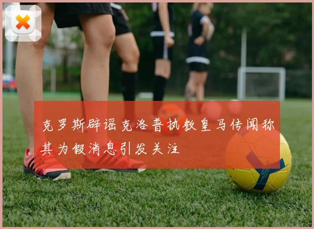 克罗斯辟谣克洛普执教皇马传闻称其为假消息引发关注
