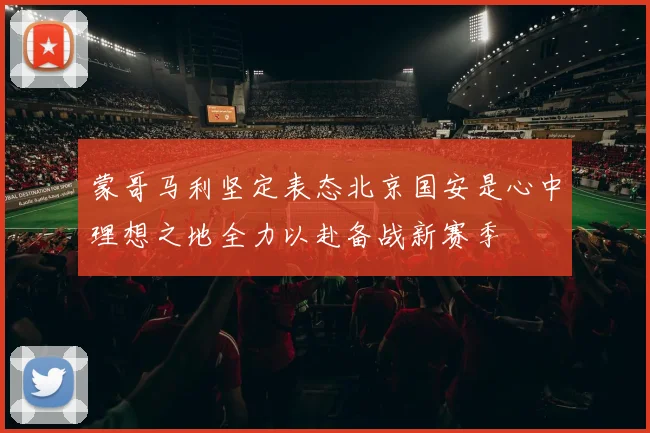 蒙哥马利坚定表态北京国安是心中理想之地全力以赴备战新赛季