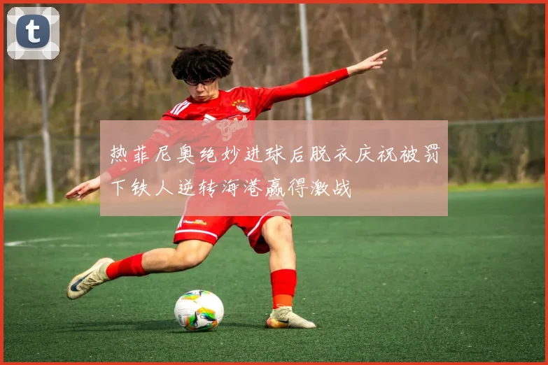 热菲尼奥绝妙进球后脱衣庆祝被罚下铁人逆转海港赢得激战
