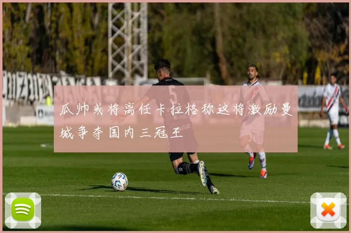 瓜帅或将离任卡拉格称这将激励曼城争夺国内三冠王