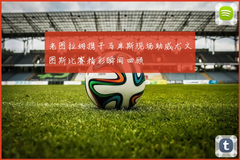 老图拉姆携子马库斯现场助威尤文图斯比赛精彩瞬间回顾