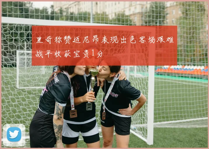里奇称赞迈尼昂表现出色客场艰难战平收获宝贵1分