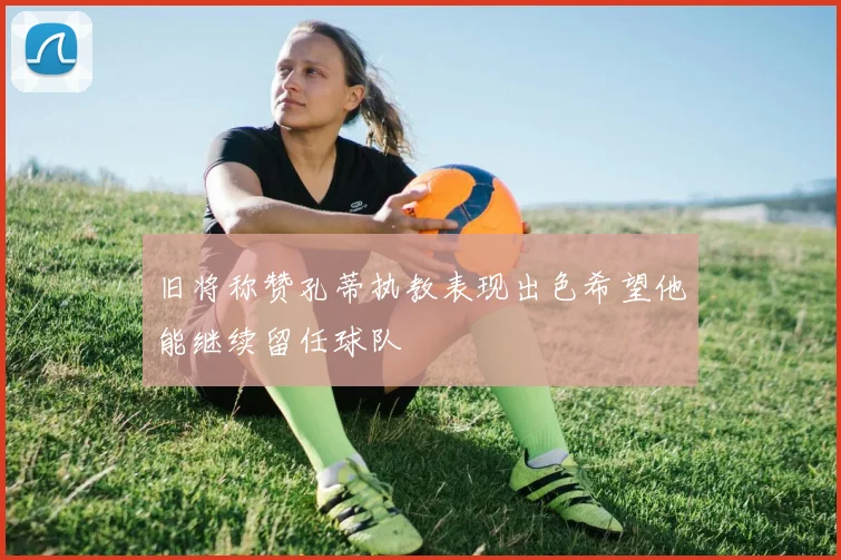 旧将称赞孔蒂执教表现出色希望他能继续留任球队