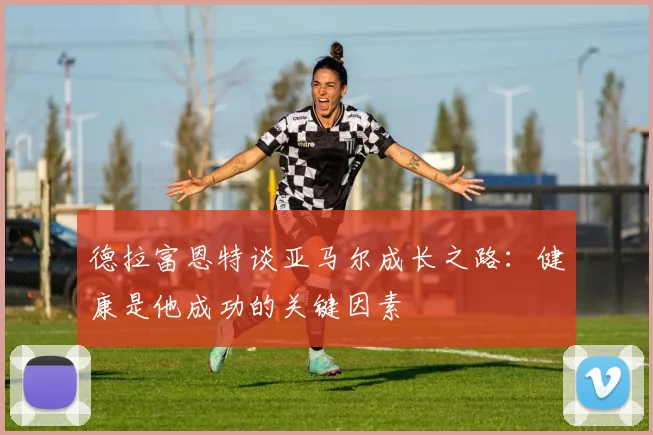 德拉富恩特谈亚马尔成长之路：健康是他成功的关键因素