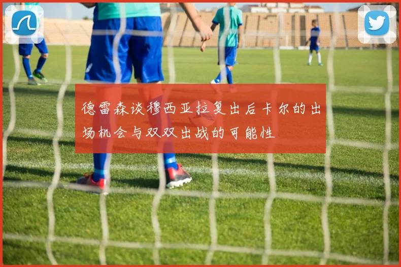 德雷森谈穆西亚拉复出后卡尔的出场机会与双双出战的可能性