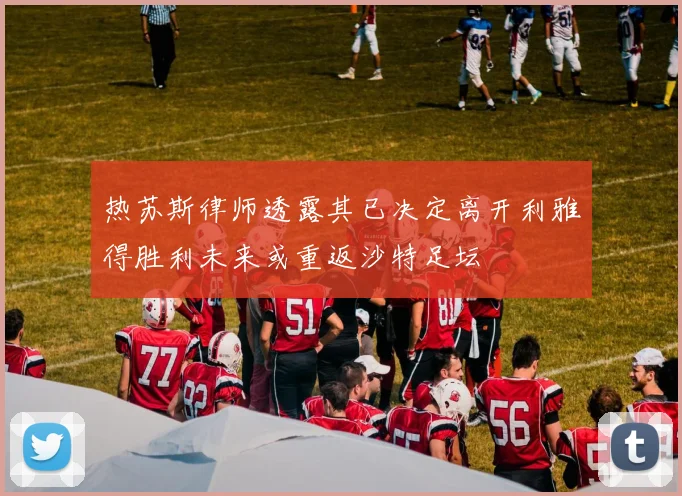 热苏斯律师透露其已决定离开利雅得胜利未来或重返沙特足坛