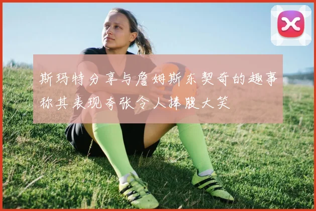 斯玛特分享与詹姆斯东契奇的趣事称其表现夸张令人捧腹大笑