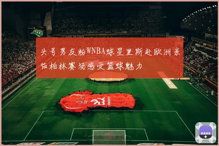 头号男友粉WNBA球星里斯赴欧洲亲临柏林赛场感受篮球魅力