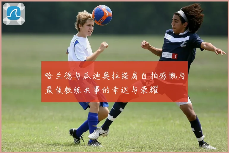 哈兰德与瓜迪奥拉搭肩自拍感慨与最佳教练共事的幸运与荣耀