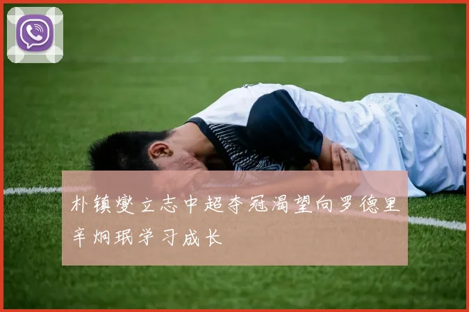 朴镇燮立志中超夺冠渴望向罗德里辛炯珉学习成长