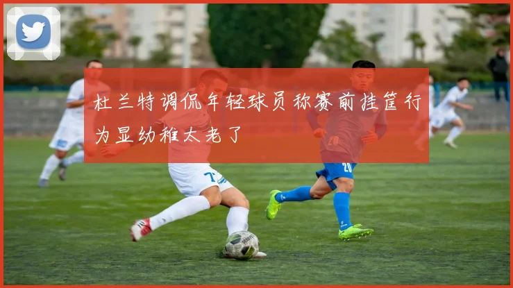 杜兰特调侃年轻球员称赛前挂筐行为显幼稚太老了