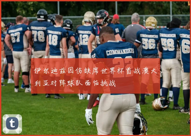 伊尔迪兹因伤缺席世界杯首战澳大利亚对阵球队面临挑战