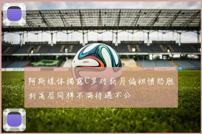 阿斯媒体揭露C罗对新月偏袒愤怒胜利高层同样不满待遇不公