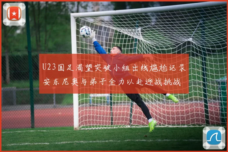 U23国足渴望突破小组出线尴尬记录安东尼奥与弟子全力以赴迎战挑战