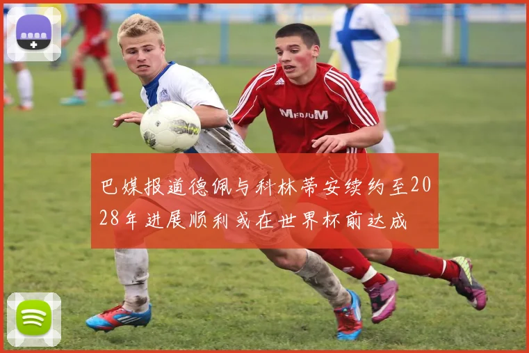 巴媒报道德佩与科林蒂安续约至2028年进展顺利或在世界杯前达成